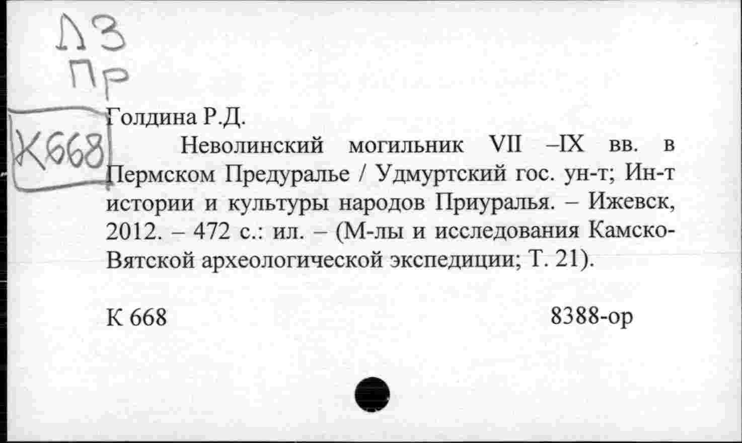 ﻿^олдина Р.Д.
Неволинский могильник VII -IX вв. в Пермском Предуралье / Удмуртский гос. ун-т; Ин-т истории и культуры народов Приуралья. - Ижевск, 2012. - 472 с.: ил. - (М-лы и исследования Камско-Вятской археологической экспедиции; Т. 21).
К 668
8388-ор